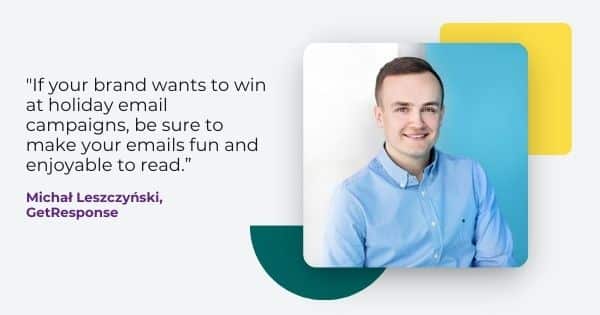 holiday email campaigns quote from Michal Leszczynski, " If your brand wants to win at holiday email campaigns, be sure to make your emails fun and enjoyable to read."