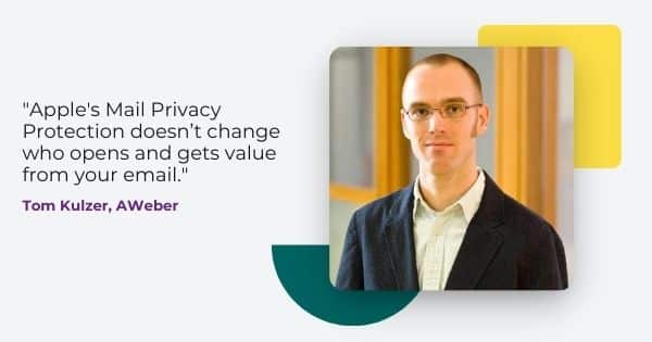 Quote from Tom Kulzer, AWeber: "Apple's Mail Privacy Protection doesn't change who opens and gets value from your mail."