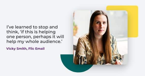 email strategist Vicky Smith says, " I've learned to stop and think, if this is helping one person, perhaps it will help my whole audience."