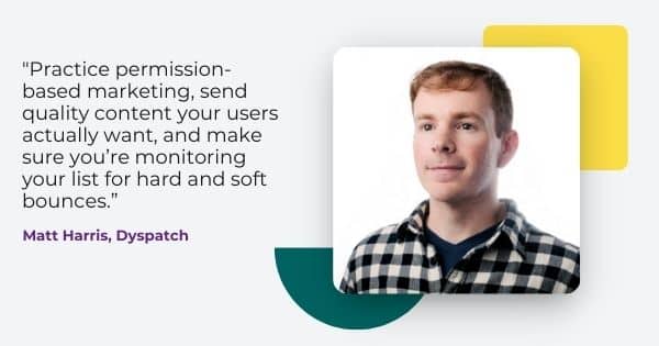 email deliverability tips from Matt Harris, " Practice permission based marketing, send quality content your users actually want, and make sure you're monitoring your list for hard and soft bounces.