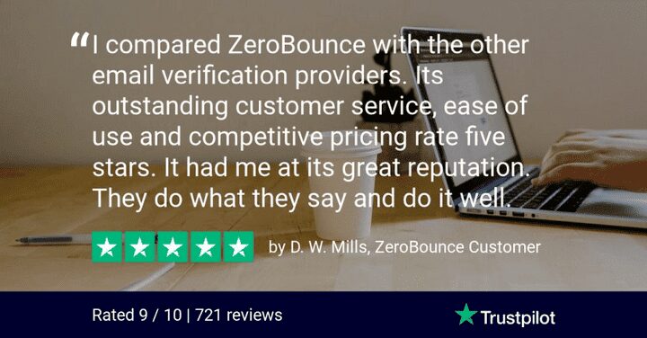 "I compared ZeroBounce with the other email verification providers. It's outstanding customer service, ease of use and competitive pricing rate five stars. It had me at it's great reputation. They do what they say and do it well. " - D.W. Mills, ZeroBounce Customer